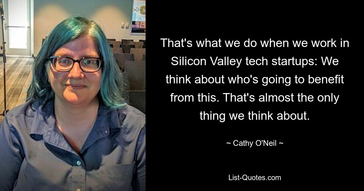 That's what we do when we work in Silicon Valley tech startups: We think about who's going to benefit from this. That's almost the only thing we think about. — © Cathy O'Neil