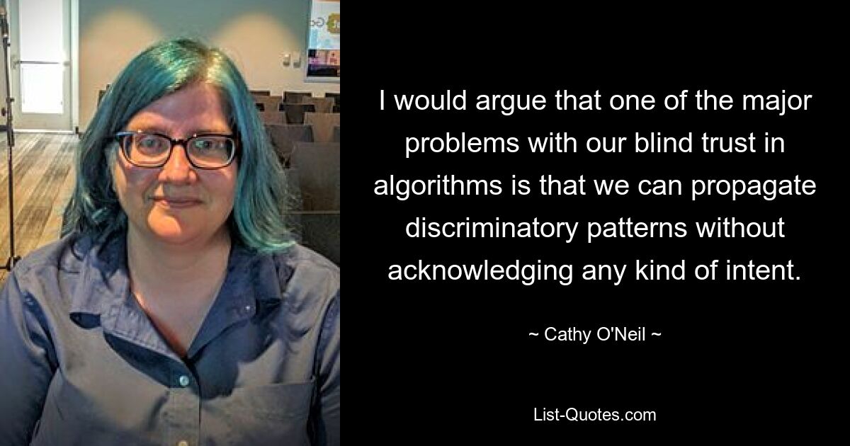 I would argue that one of the major problems with our blind trust in algorithms is that we can propagate discriminatory patterns without acknowledging any kind of intent. — © Cathy O'Neil