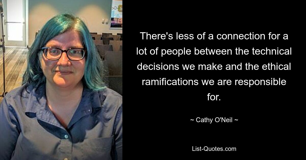 There's less of a connection for a lot of people between the technical decisions we make and the ethical ramifications we are responsible for. — © Cathy O'Neil