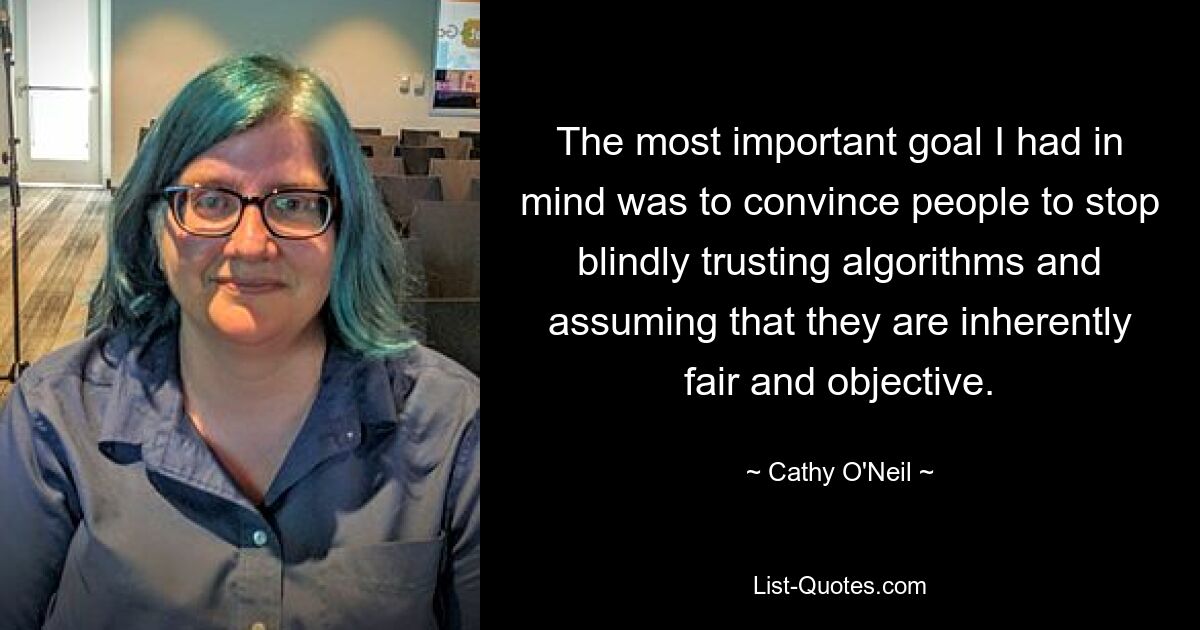 The most important goal I had in mind was to convince people to stop blindly trusting algorithms and assuming that they are inherently fair and objective. — © Cathy O'Neil