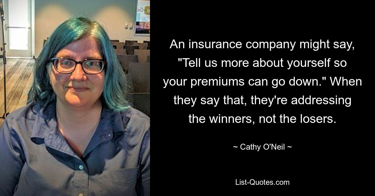 An insurance company might say, "Tell us more about yourself so your premiums can go down." When they say that, they're addressing the winners, not the losers. — © Cathy O'Neil