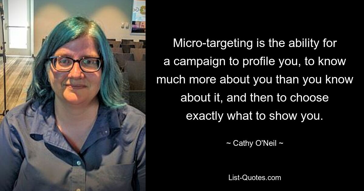 Micro-targeting is the ability for a campaign to profile you, to know much more about you than you know about it, and then to choose exactly what to show you. — © Cathy O'Neil