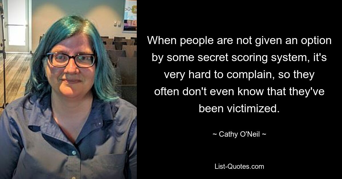 When people are not given an option by some secret scoring system, it's very hard to complain, so they often don't even know that they've been victimized. — © Cathy O'Neil