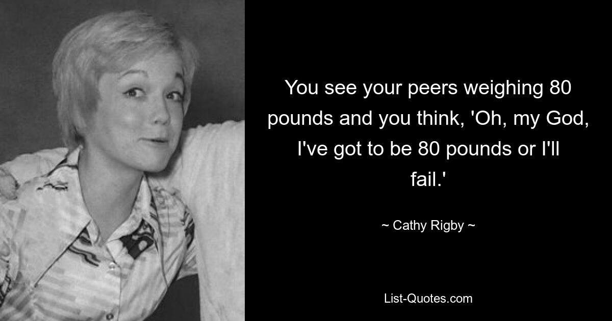 You see your peers weighing 80 pounds and you think, 'Oh, my God, I've got to be 80 pounds or I'll fail.' — © Cathy Rigby