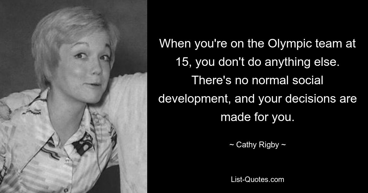 When you're on the Olympic team at 15, you don't do anything else. There's no normal social development, and your decisions are made for you. — © Cathy Rigby