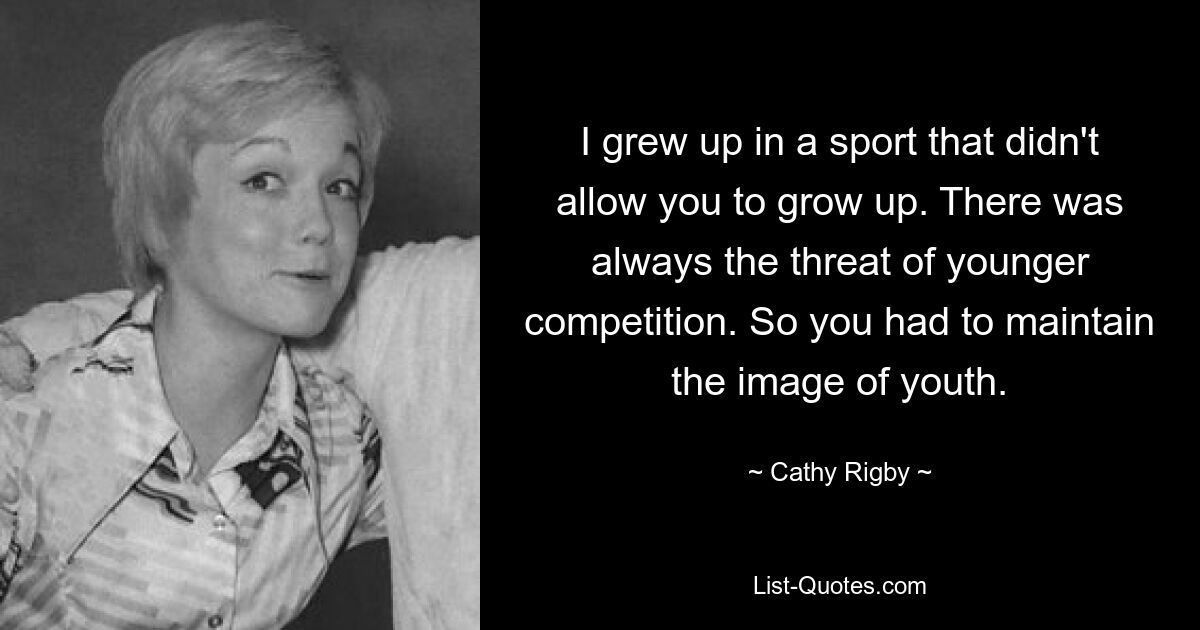 I grew up in a sport that didn't allow you to grow up. There was always the threat of younger competition. So you had to maintain the image of youth. — © Cathy Rigby