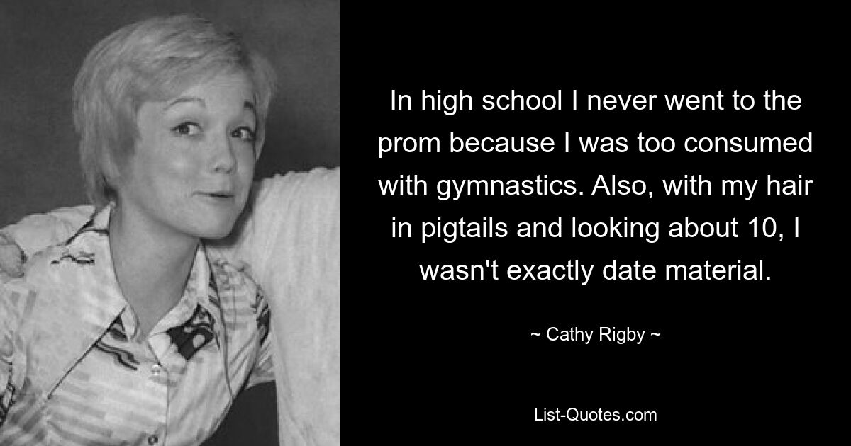 In high school I never went to the prom because I was too consumed with gymnastics. Also, with my hair in pigtails and looking about 10, I wasn't exactly date material. — © Cathy Rigby