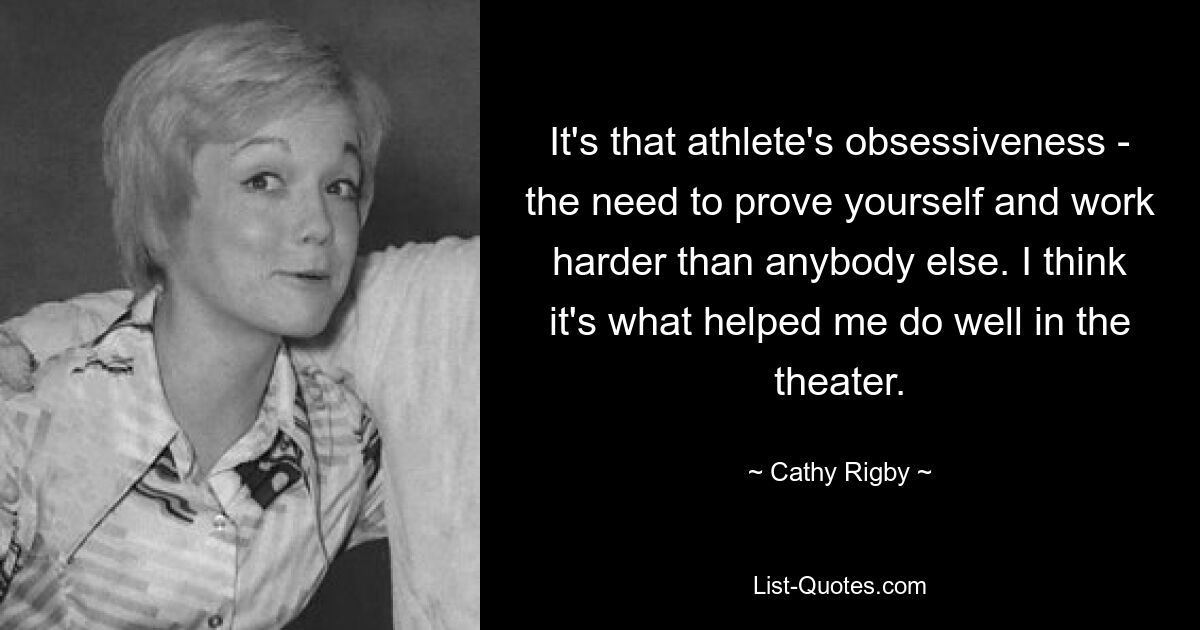 It's that athlete's obsessiveness - the need to prove yourself and work harder than anybody else. I think it's what helped me do well in the theater. — © Cathy Rigby