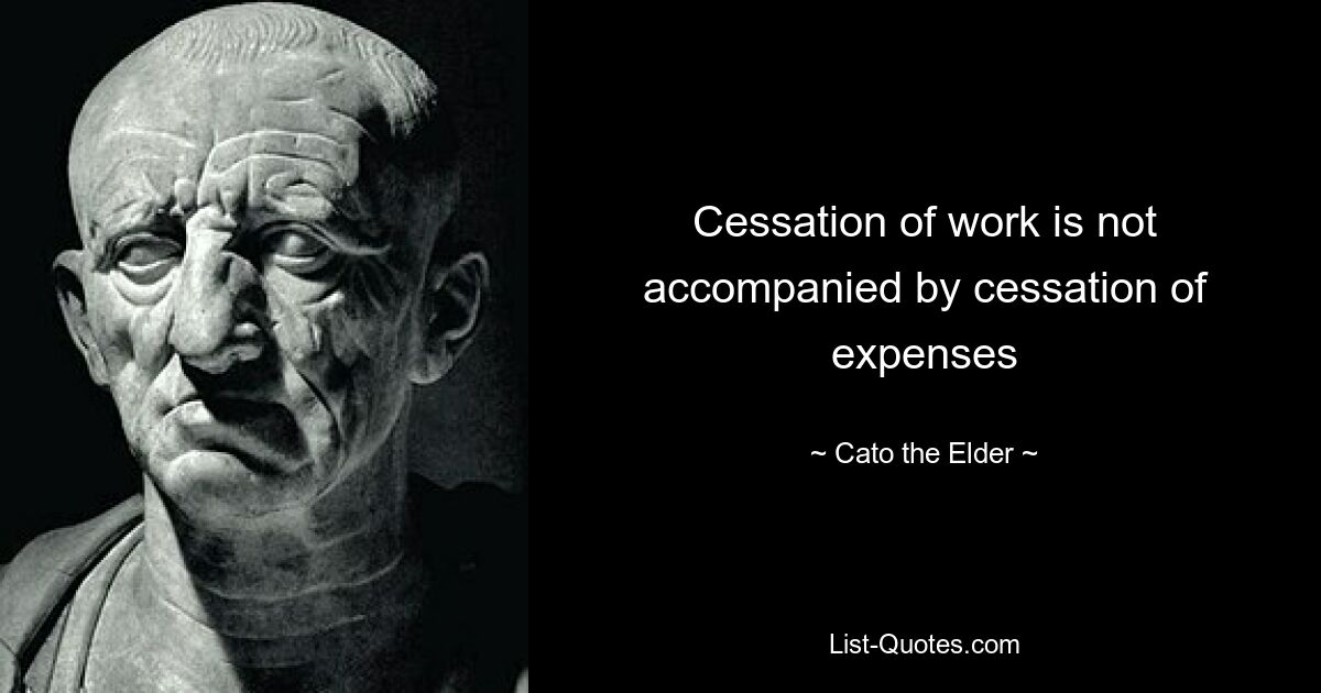 Cessation of work is not accompanied by cessation of expenses — © Cato the Elder