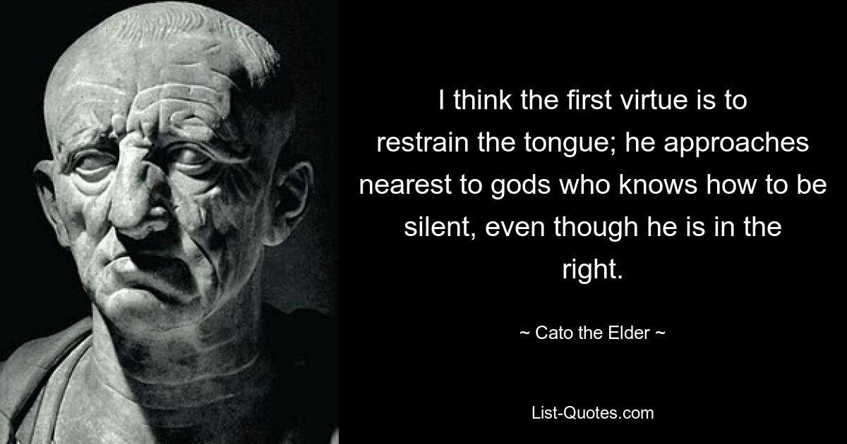 I think the first virtue is to restrain the tongue; he approaches nearest to gods who knows how to be silent, even though he is in the right. — © Cato the Elder