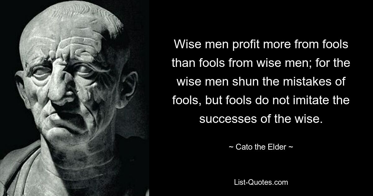 Wise men profit more from fools than fools from wise men; for the wise men shun the mistakes of fools, but fools do not imitate the successes of the wise. — © Cato the Elder