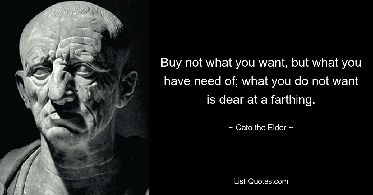 Buy not what you want, but what you have need of; what you do not want is dear at a farthing. — © Cato the Elder