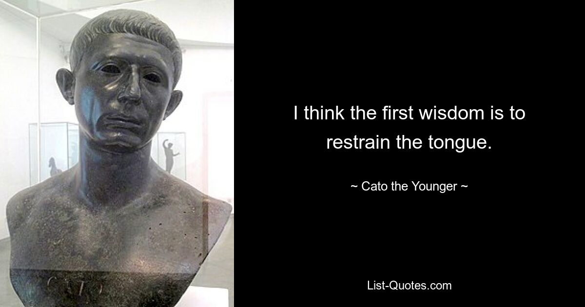 I think the first wisdom is to restrain the tongue. — © Cato the Younger