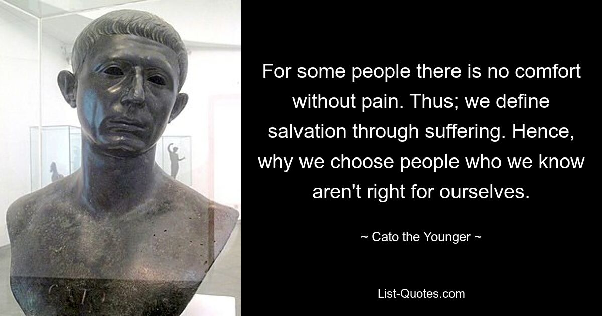 For some people there is no comfort without pain. Thus; we define salvation through suffering. Hence, why we choose people who we know aren't right for ourselves. — © Cato the Younger