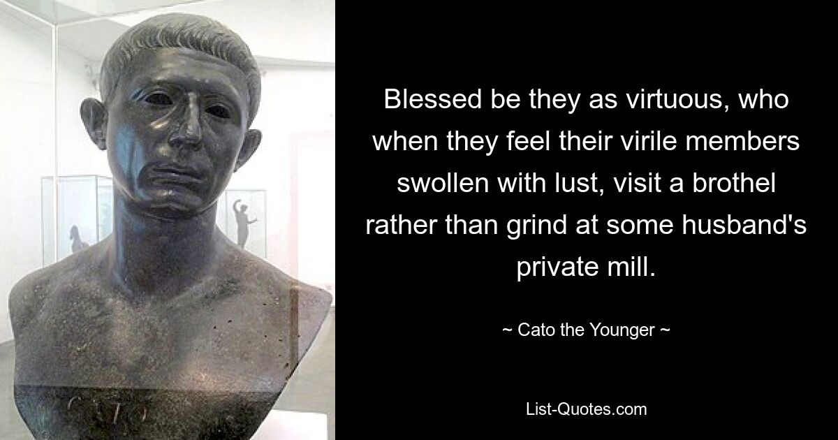 Blessed be they as virtuous, who when they feel their virile members swollen with lust, visit a brothel rather than grind at some husband's private mill. — © Cato the Younger