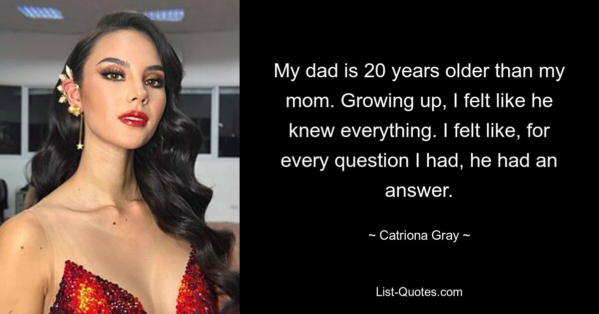 My dad is 20 years older than my mom. Growing up, I felt like he knew everything. I felt like, for every question I had, he had an answer. — © Catriona Gray