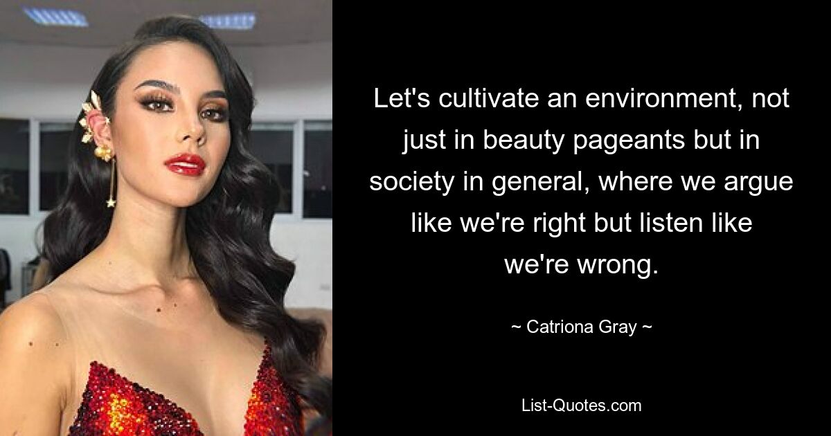 Let's cultivate an environment, not just in beauty pageants but in society in general, where we argue like we're right but listen like we're wrong. — © Catriona Gray