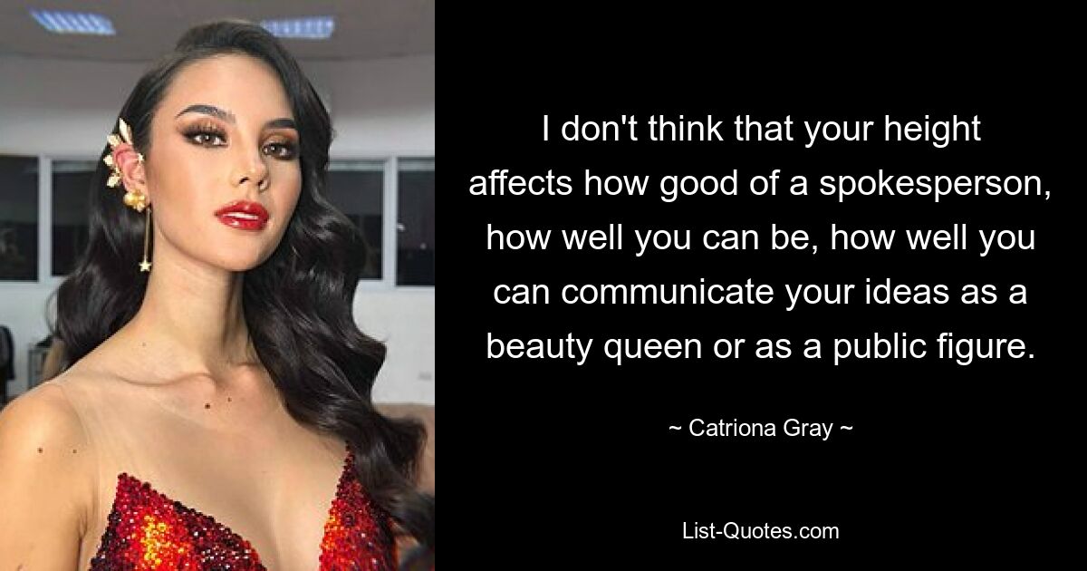 I don't think that your height affects how good of a spokesperson, how well you can be, how well you can communicate your ideas as a beauty queen or as a public figure. — © Catriona Gray