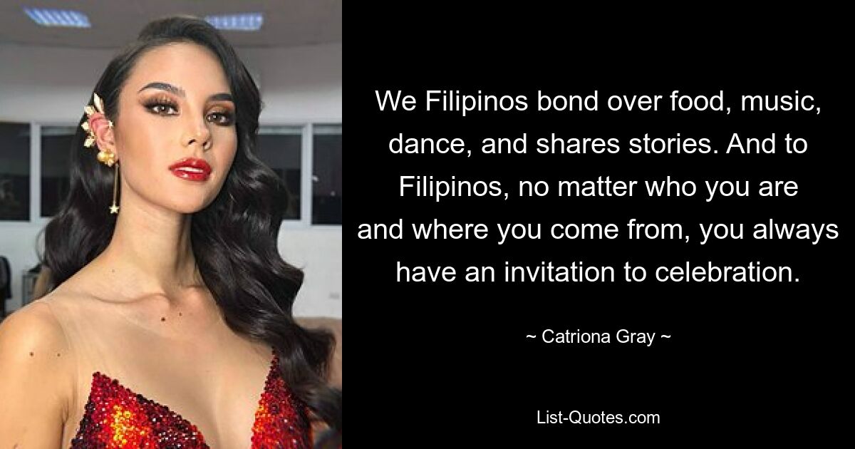 We Filipinos bond over food, music, dance, and shares stories. And to Filipinos, no matter who you are and where you come from, you always have an invitation to celebration. — © Catriona Gray