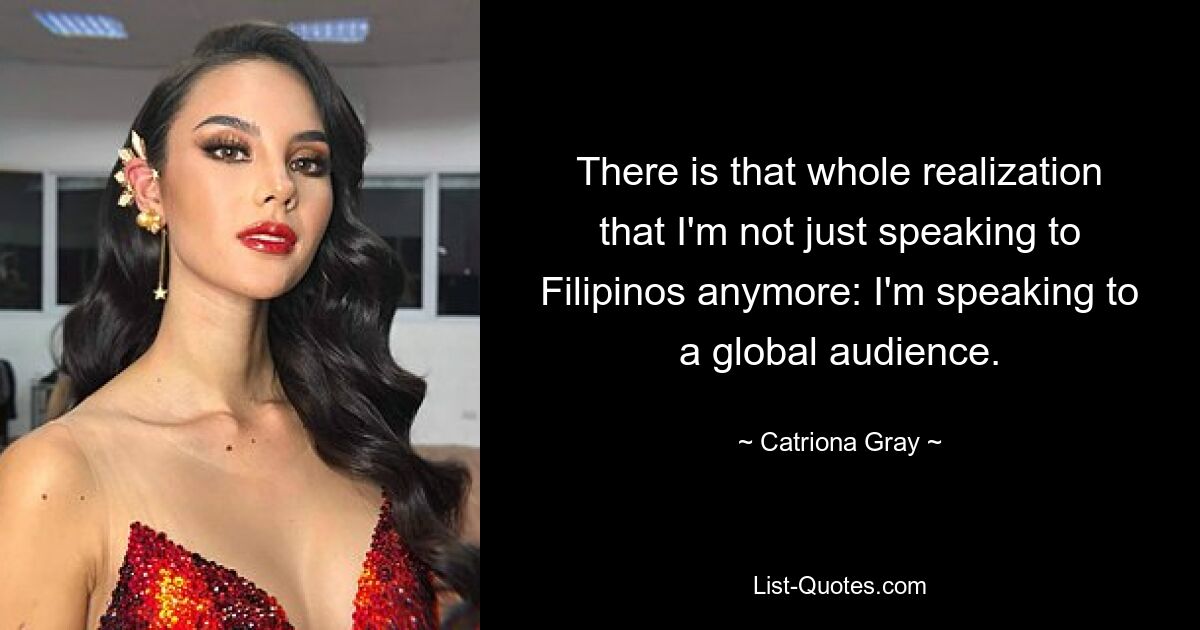 There is that whole realization that I'm not just speaking to Filipinos anymore: I'm speaking to a global audience. — © Catriona Gray