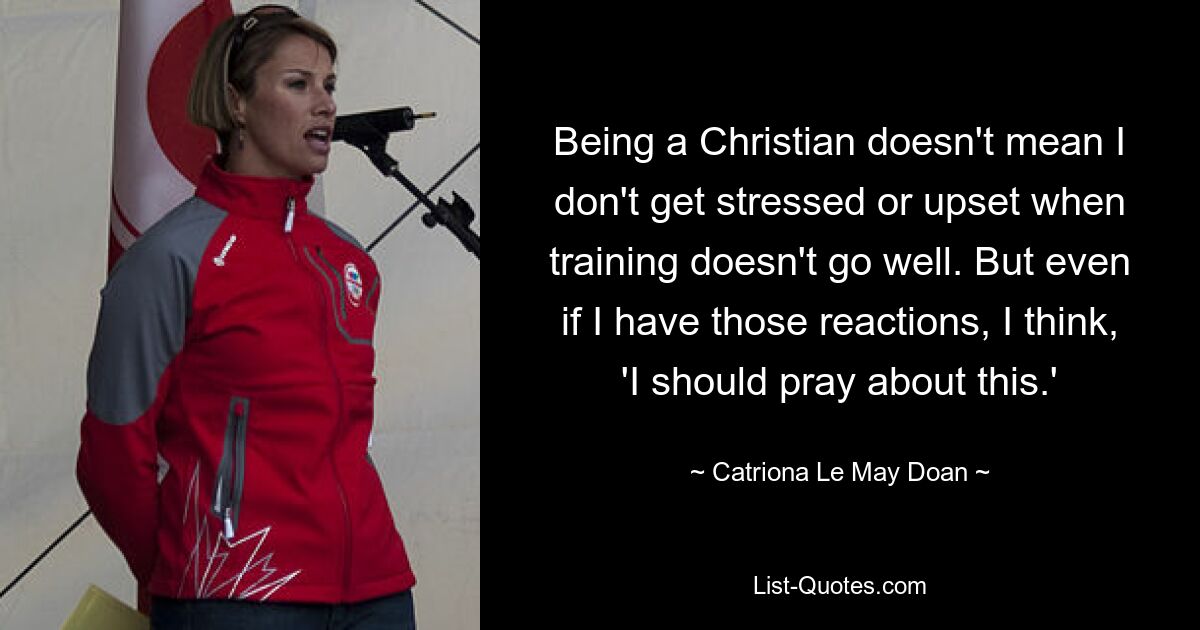 Being a Christian doesn't mean I don't get stressed or upset when training doesn't go well. But even if I have those reactions, I think, 'I should pray about this.' — © Catriona Le May Doan