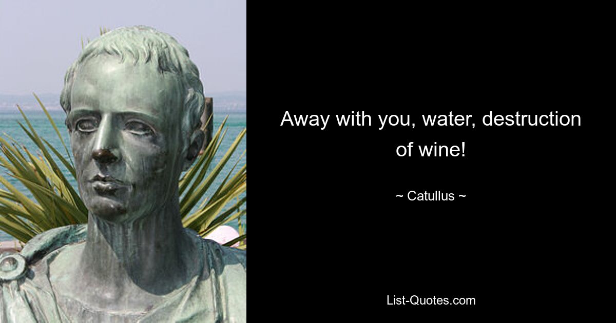 Away with you, water, destruction of wine! — © Catullus