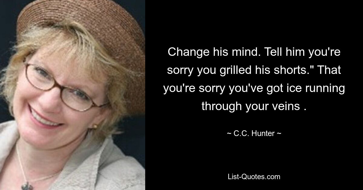 Change his mind. Tell him you're sorry you grilled his shorts." That you're sorry you've got ice running through your veins . — © C.C. Hunter