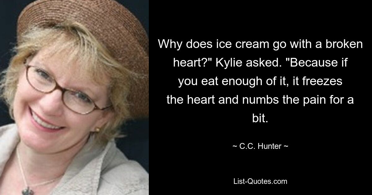 Why does ice cream go with a broken heart?" Kylie asked. "Because if you eat enough of it, it freezes the heart and numbs the pain for a bit. — © C.C. Hunter