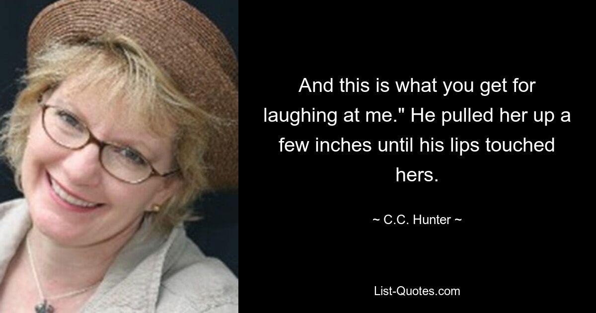 And this is what you get for laughing at me." He pulled her up a few inches until his lips touched hers. — © C.C. Hunter