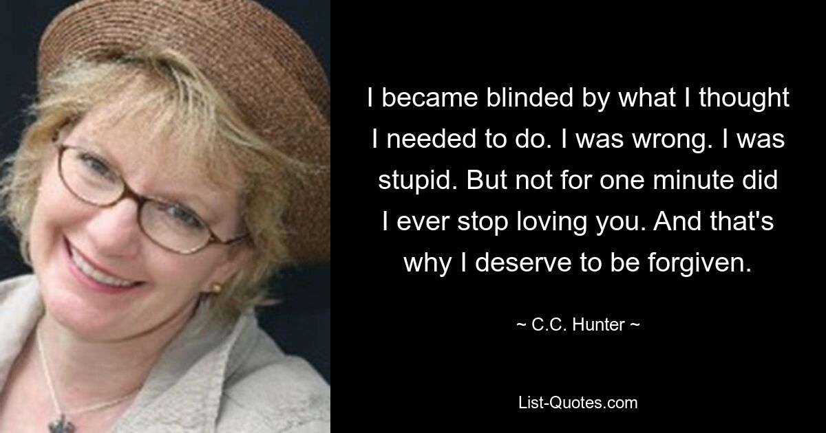 I became blinded by what I thought I needed to do. I was wrong. I was stupid. But not for one minute did I ever stop loving you. And that's why I deserve to be forgiven. — © C.C. Hunter