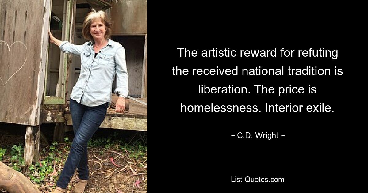 The artistic reward for refuting the received national tradition is liberation. The price is homelessness. Interior exile. — © C.D. Wright