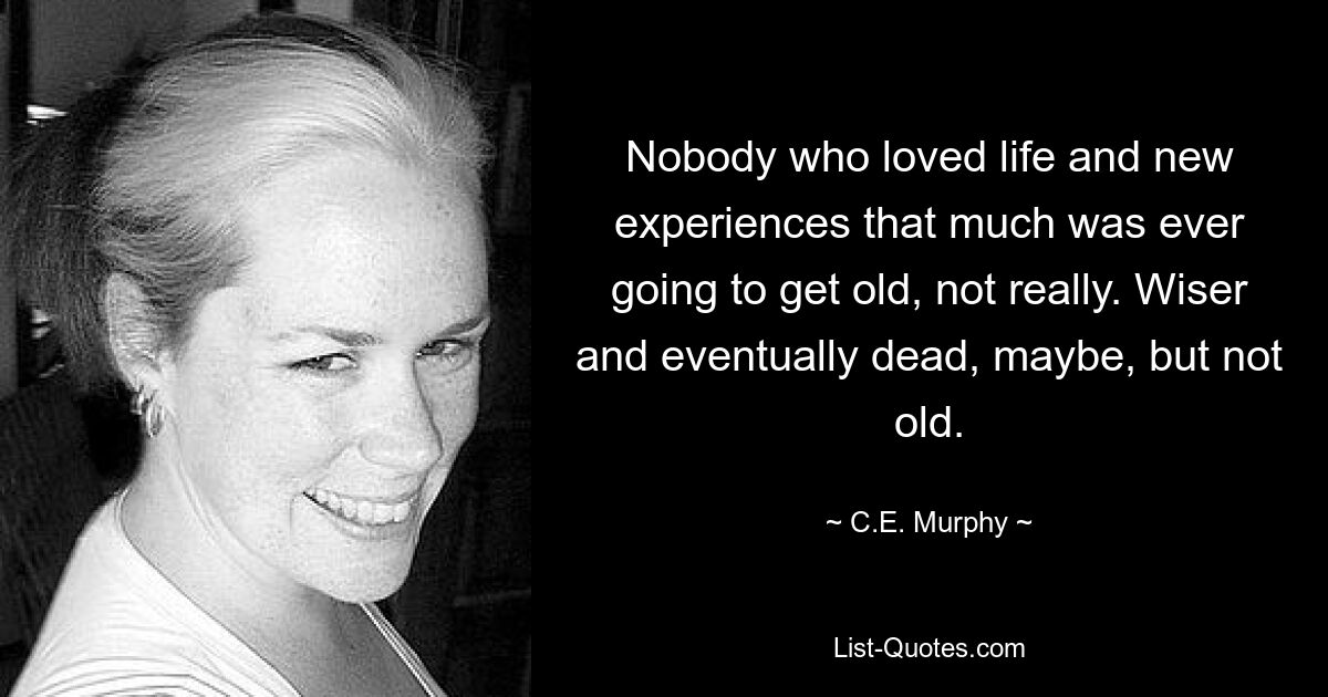 Nobody who loved life and new experiences that much was ever going to get old, not really. Wiser and eventually dead, maybe, but not old. — © C.E. Murphy