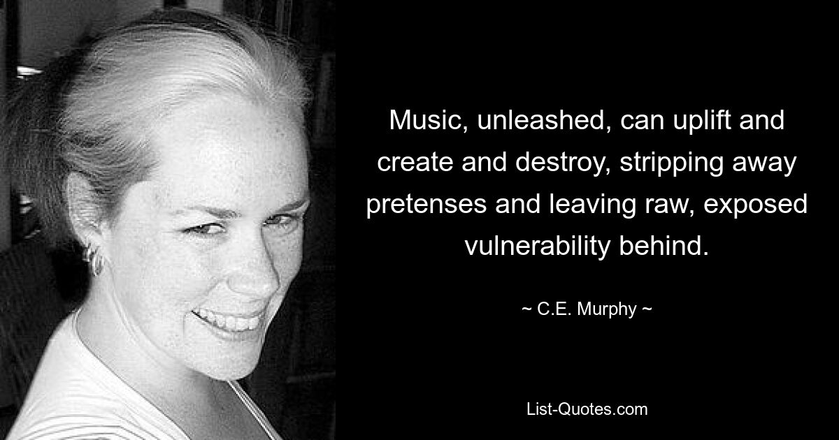 Music, unleashed, can uplift and create and destroy, stripping away pretenses and leaving raw, exposed vulnerability behind. — © C.E. Murphy