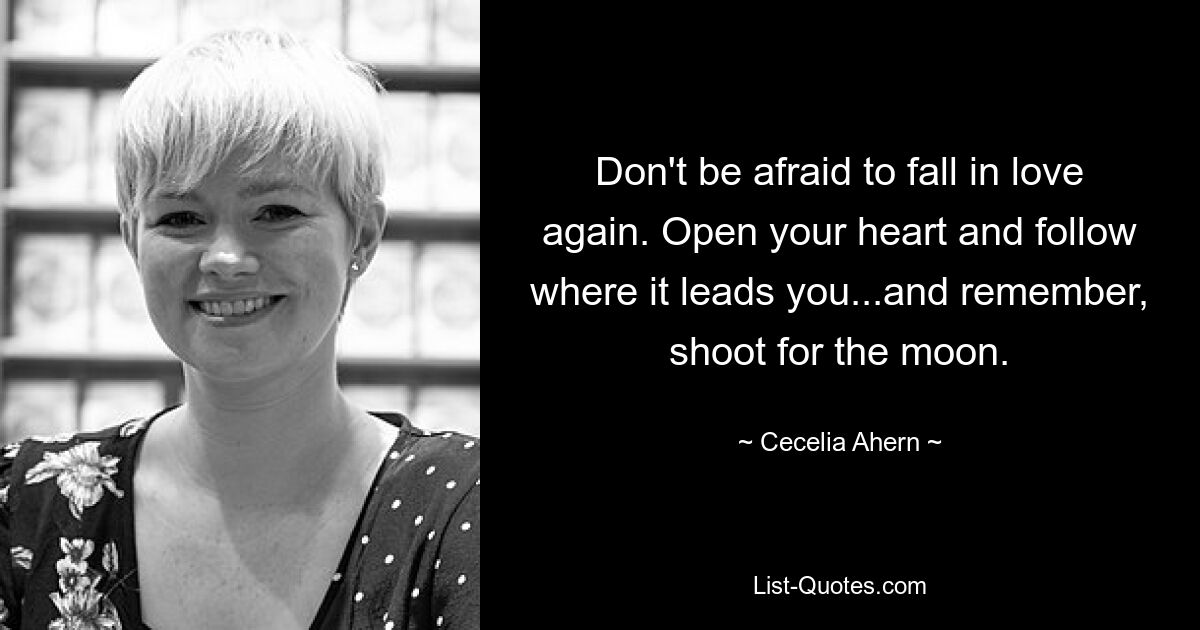 Don't be afraid to fall in love again. Open your heart and follow where it leads you...and remember, shoot for the moon. — © Cecelia Ahern