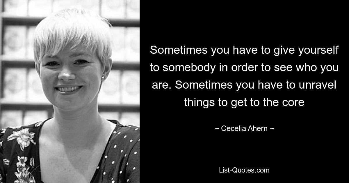 Sometimes you have to give yourself to somebody in order to see who you are. Sometimes you have to unravel things to get to the core — © Cecelia Ahern