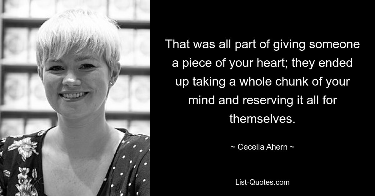 That was all part of giving someone a piece of your heart; they ended up taking a whole chunk of your mind and reserving it all for themselves. — © Cecelia Ahern