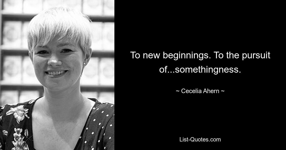 To new beginnings. To the pursuit of...somethingness. — © Cecelia Ahern