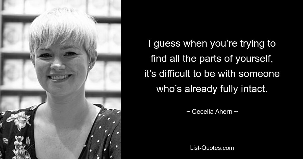 I guess when you’re trying to find all the parts of yourself, it’s difficult to be with someone who’s already fully intact. — © Cecelia Ahern