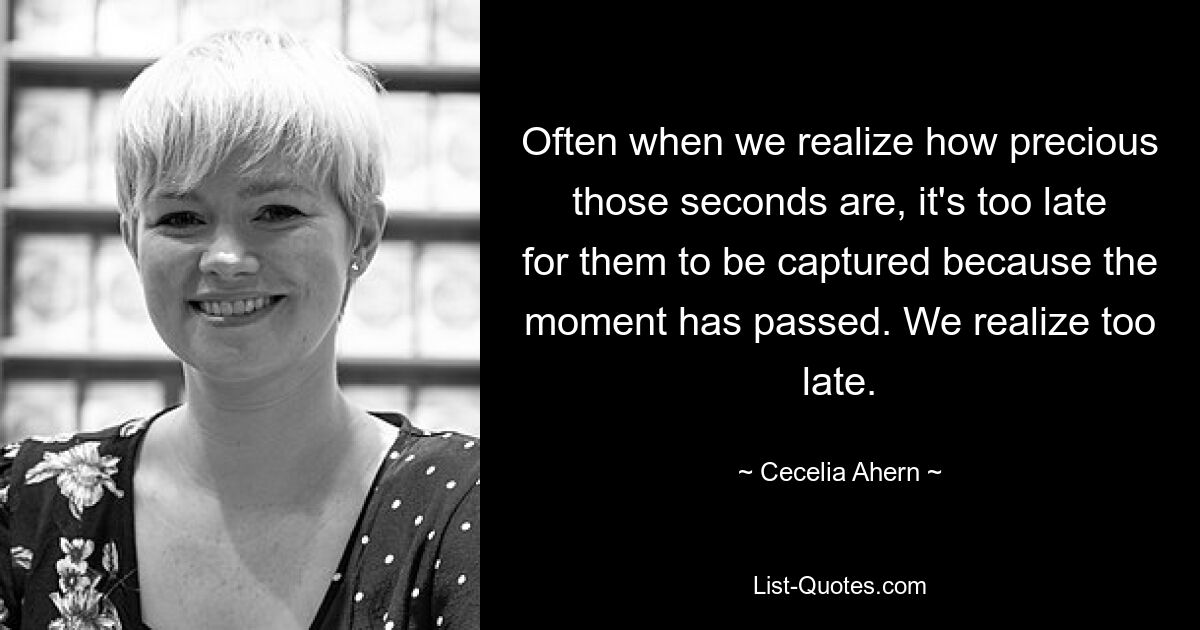 Often when we realize how precious those seconds are, it's too late for them to be captured because the moment has passed. We realize too late. — © Cecelia Ahern