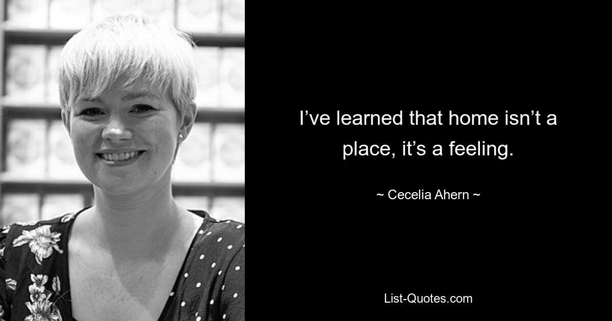 I’ve learned that home isn’t a place, it’s a feeling. — © Cecelia Ahern