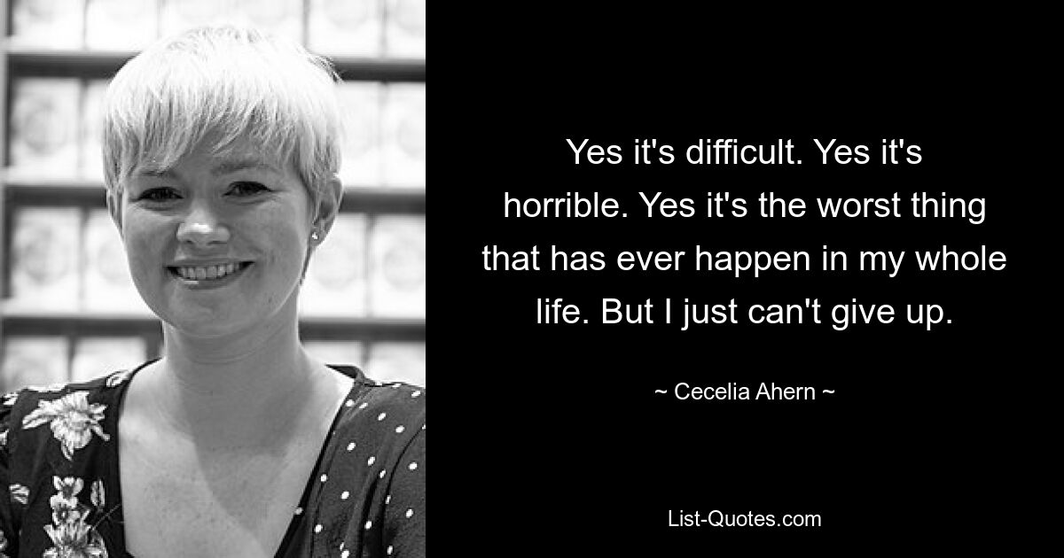 Yes it's difficult. Yes it's horrible. Yes it's the worst thing that has ever happen in my whole life. But I just can't give up. — © Cecelia Ahern