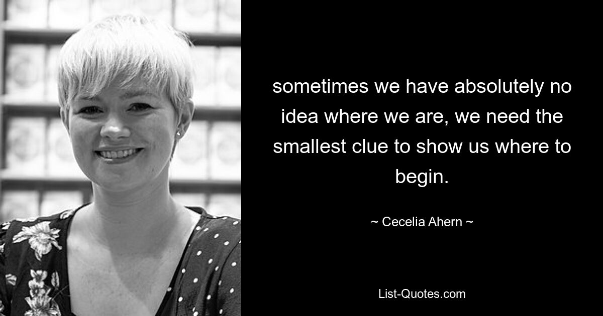 sometimes we have absolutely no idea where we are, we need the smallest clue to show us where to begin. — © Cecelia Ahern