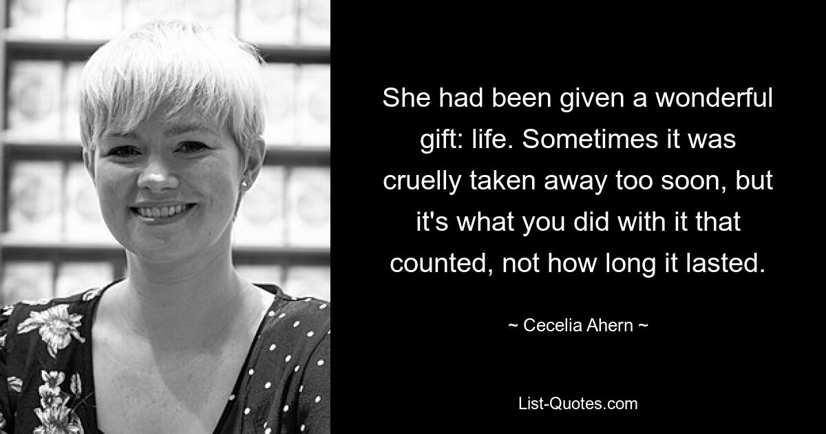 She had been given a wonderful gift: life. Sometimes it was cruelly taken away too soon, but it's what you did with it that counted, not how long it lasted. — © Cecelia Ahern