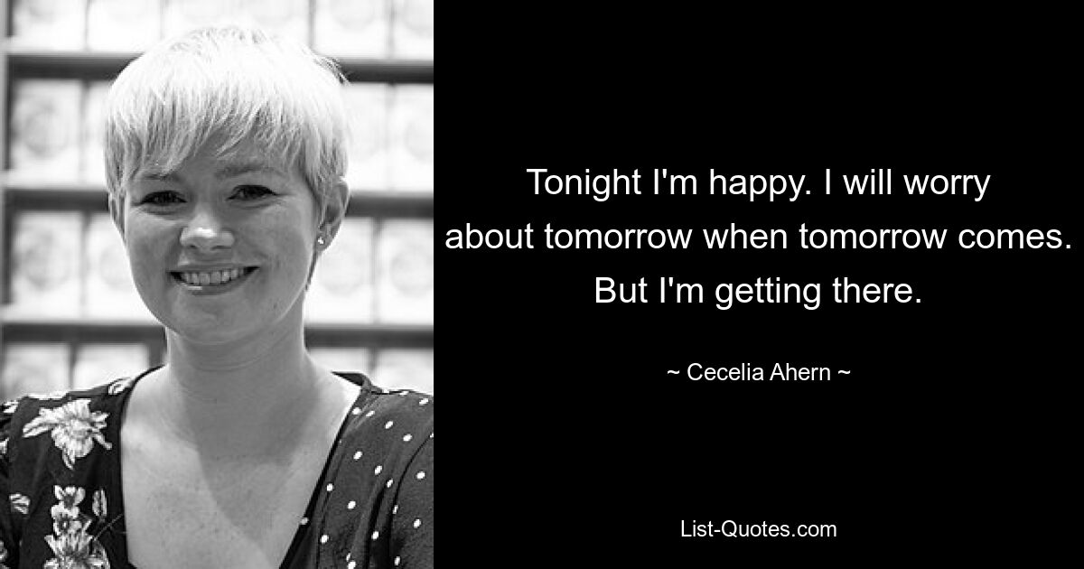 Tonight I'm happy. I will worry about tomorrow when tomorrow comes. But I'm getting there. — © Cecelia Ahern