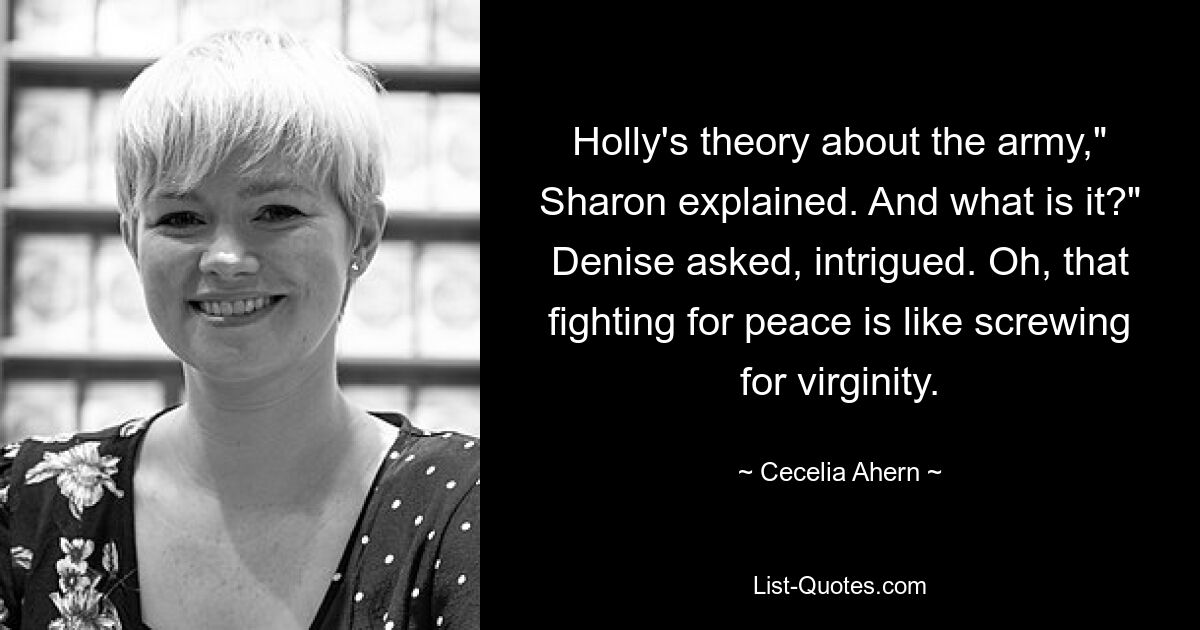 Holly's theory about the army," Sharon explained. And what is it?" Denise asked, intrigued. Oh, that fighting for peace is like screwing for virginity. — © Cecelia Ahern