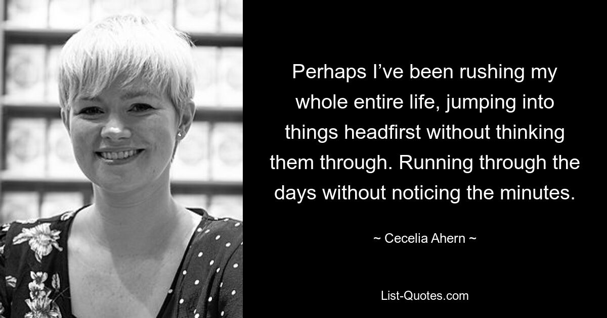 Perhaps I’ve been rushing my whole entire life, jumping into things headfirst without thinking them through. Running through the days without noticing the minutes. — © Cecelia Ahern