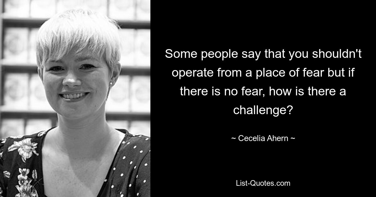 Some people say that you shouldn't operate from a place of fear but if there is no fear, how is there a challenge? — © Cecelia Ahern