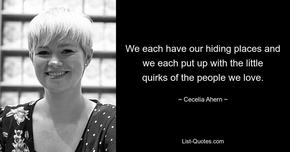 We each have our hiding places and we each put up with the little quirks of the people we love. — © Cecelia Ahern