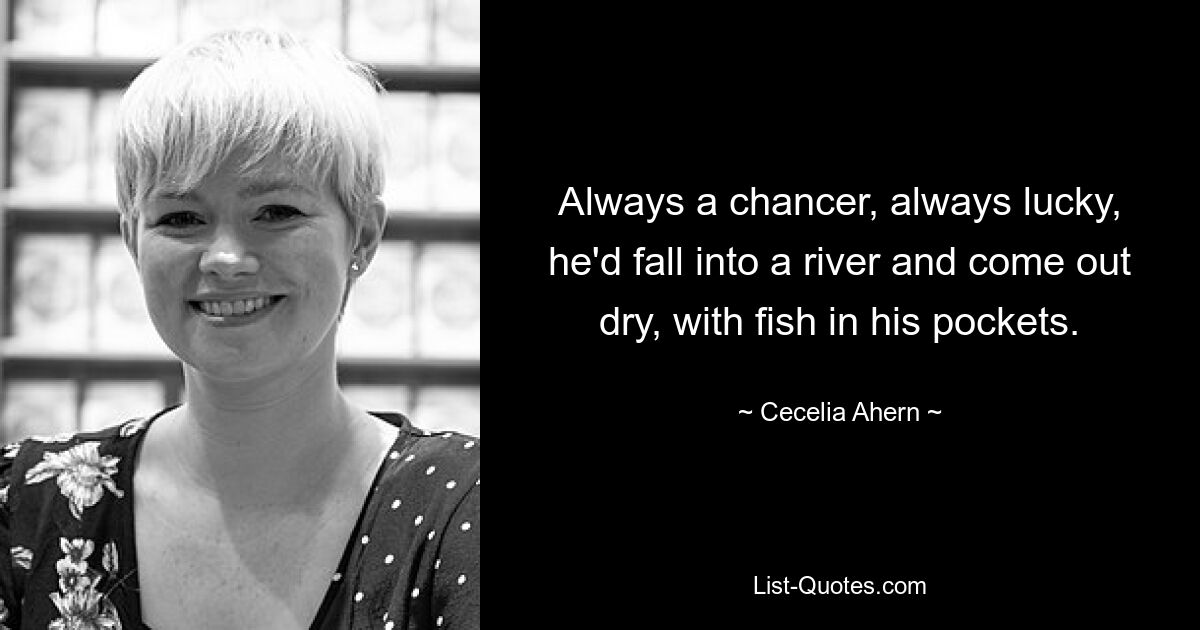 Always a chancer, always lucky, he'd fall into a river and come out dry, with fish in his pockets. — © Cecelia Ahern