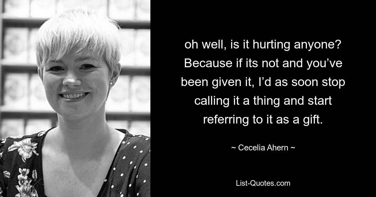 oh well, is it hurting anyone? Because if its not and you’ve been given it, I’d as soon stop calling it a thing and start referring to it as a gift. — © Cecelia Ahern